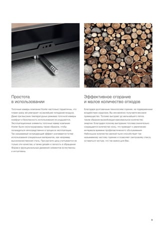 Эффективное сгорание
и малое количество отходов
Благодаря долговечным технологиям горения, не подверженным
воздействию коррозии, Вы несомненно получаете весомое
преимущество. Топливо выгорает до мельчайшего пепла,
таким образом высвобождая максимальное количество
энергии. Благодаря полному выгоранию топлива значительно
сокращается количество золы, что приводит к увеличению
интервала времени профилактического обслуживания.
Небольшое количество мелкой пыли способствует так
называемому чистому горению и позволяет смотровому стеклу
оставаться чистым, что так важно для Вас.
Простота
в использовании
Топочные камеры компании Hoxter настолько герметичны, что
пламя сразу же реагирует на малейшее попадание воздуха.
Даже при высоких температурных режимах топочной камеры
комфорт и безопасность использования не ухудшаются.
Эксплуатационные элементы топочных камер компании
Hoxter были сконструированы таким образом, чтобы
охлаждаться непосредственно в процессе эксплуатации.
Так называемый охлаждающий эффект усиливается путем
использования специальных материалов, как например
высококачественная сталь. При расчете цены учитываются не
только эти качества, а также дизайн и легкость в обращении.
Форма и функциональные движения элементов естественны
и интуитивны.
9
 