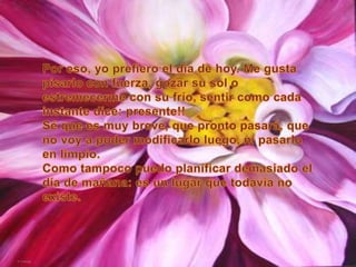 Por eso, yo prefiero el día de hoy. Me gusta pisarlo con fuerza, gozar su sol o estremecerme con su frío, sentir como cada instante dice: presente!!Sé que es muy breve, que pronto pasará, que no voy a poder modificarlo luego, ni pasarlo en limpio.Como tampoco puedo planificar demasiado el día de mañana: es un lugar que todavía no existe.