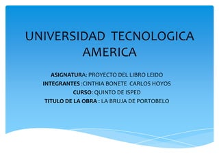 UNIVERSIDAD TECNOLOGICA
        AMERICA
     ASIGNATURA: PROYECTO DEL LIBRO LEIDO
  INTEGRANTES :CINTHIA BONETE CARLOS HOYOS
             CURSO: QUINTO DE ISPED
   TITULO DE LA OBRA : LA BRUJA DE PORTOBELO
 