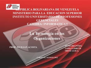 REPIBLICA BOLIVARIANA DE VENEZUELA
  MINISTERIO PARA LA EDUCACION SUPERIOR
  INSTITUTO UNIVERSITARIO DE PROFESIONES
                GERENCIALES
          CATEDRA: INFORMATICA I


              La Tecnología en las
                Organizaciones
                                          INTEGRANTES:
PROF: WUILIAN ACOSTA                      LOPEZ LISBETH
                                          ORTIZ LUIS A.


                   CARACAS, AGOSTO 2012
 