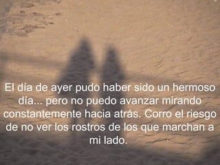 El día de ayer pudo haber sido un hermoso
   día... pero no puedo avanzar mirando
constantemente hacia atrás. Corro el riesgo
de no ver los rostros de los que marchan a
                   mi lado.
 