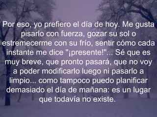 Por eso, yo prefiero el día de hoy. Me gusta
      pisarlo con fuerza, gozar su sol o
estremecerme con su frío, sentir cómo cada
 instante me dice "¡presente!"... Sé que es
 muy breve, que pronto pasará, que no voy
    a poder modificarlo luego ni pasarlo a
  limpio... como tampoco puedo planificar
 demasiado el día de mañana: es un lugar
            que todavía no existe.
 