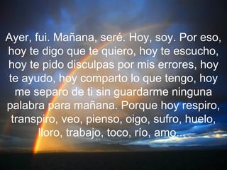 Ayer, fui. Mañana, seré. Hoy, soy. Por eso,
hoy te digo que te quiero, hoy te escucho,
hoy te pido disculpas por mis errores, hoy
te ayudo, hoy comparto lo que tengo, hoy
  me separo de ti sin guardarme ninguna
palabra para mañana. Porque hoy respiro,
 transpiro, veo, pienso, oigo, sufro, huelo,
       lloro, trabajo, toco, río, amo...
 