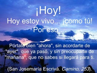 ¡Hoy!
Hoy estoy vivo... ¡como tú!
       Por eso ...

  Pórtate bien "ahora", sin acordarte de
"ayer", que ya pasó, y sin preocuparte de
"mañana", que no sabes si llegará para ti.

 (San Josemaría Escrivá. Camino, 253).
 