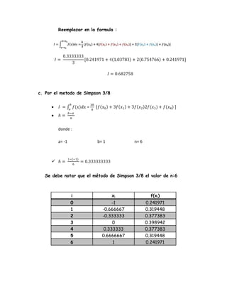 Reemplazar en la formula :

c. Por el metodo de Simpson 3/8
=

donde :
a= -1

b= 1

n= 6


Se debe notar que el método de Simpson 3/8 el valor de n:6

i

xi

f(xi)

0
1
2
3
4
5
6

-1
-0.666667
-0.333333
0
0.333333
0.6666667
1

0.241971
0.319448
0.377383
0.398942
0.377383
0.319448
0.241971

 