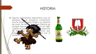 HISTORIA
 Algunos historiadores argumentan que los
principios de la franquicia comenzaron
mucho antes de Isaac Singer y su máquina
de coser. De hecho, fue en las fábricas de
cerveza alemanas en la década de 1880,
cuando se otorgaron los primeros derechos
de franquicia a algunas tabernas que
empezaron a vender la cerveza con el
nombre comercial SPATEN
 