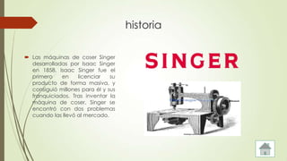historia
 Las máquinas de coser Singer
desarrolladas por Isaac Singer
en 1858. Isaac Singer fue el
primero en licenciar su
producto de forma masiva, y
consiguió millones para él y sus
franquiciados. Tras inventar la
máquina de coser, Singer se
encontró con dos problemas
cuando las llevó al mercado.
 