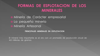  Minería de Carácter empresarial
 La pequeña minería
 Minería Artesanal
PRINCIPALES MINERALES EN EXPLOTACION
El mineral más importante es el oro con un promedio de producción anual de
4.8 millones de gramos.
 