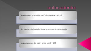 Es el mineral no metálico más importante del país
La fuente más importante de la economía del ecuador
exportaciones del país y entre un 43 y 59%
 