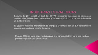 En junio del 2011 existió un total de 4.077.615 usuarios los cuales se dividen en
residenciales, comerciales, industriales y del sector público con un crecimiento de
un 3.18 por ciento.
El Ecuador hizo una Importación de energía a Colombia con un 5.4 por ciento de
energía que establece para la demanda
Pero en 1996 se tomó otras medidas para q el campo eléctrico tome otro rumbo y
puedas surgir con una privatización
 