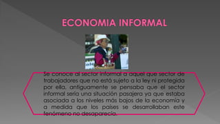 Se conoce al sector informal a aquel que sector de
trabajadores que no está sujeto a la ley ni protegida
por ella, antiguamente se pensaba que el sector
informal sería una situación pasajera ya que estaba
asociada a los niveles más bajos de la economía y
a medida que los países se desarrollaban este
fenómeno no desaparecía.
 