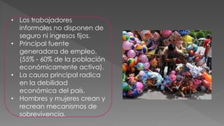 • Los trabajadores
informales no disponen de
seguro ni ingresos fijos.
• Principal fuente
generadora de empleo.
(55% - 60% de la población
económicamente activa).
• La causa principal radica
en la debilidad
económica del país.
• Hombres y mujeres crean y
recrean mecanismos de
sobrevivencia.
 