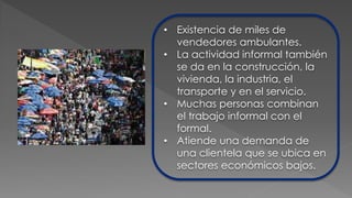 • Existencia de miles de
vendedores ambulantes.
• La actividad informal también
se da en la construcción, la
vivienda, la industria, el
transporte y en el servicio.
• Muchas personas combinan
el trabajo informal con el
formal.
• Atiende una demanda de
una clientela que se ubica en
sectores económicos bajos.
 