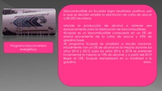 Programa bioconversion
energética.
•biocombustible en Ecuador logra resultados positivos, por
lo que se decidió ampliar la plantación de caña de azúcar
a 80.000 hectáreas
•donde la producción de alcohol a obtener sea
exclusivamente para la fabricación de biocombustibles
•Ecopaís es un biocombustible compuesto en un 5% de
etanol proveniente de la caña de azúcar y 95% de
gasolina base.
•El programa Ecopaís se ampliará a escala nacional,
inicialmente con un 5% de alcohol en la mezcla durante los
años 2014 y 2015; para los años 2016 a 2018 se pretende
incrementar la mezcla al 10% de alcohol; y a partir del 2019
llegar al 15%. Ecopaís reemplazará en su totalidad a la
gasolina extra.
 