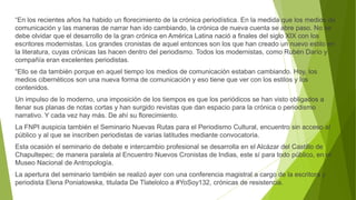 “En los recientes años ha habido un florecimiento de la crónica periodística. En la medida que los medios de
comunicación y las maneras de narrar han ido cambiando, la crónica de nueva cuenta se abre paso. No se
debe olvidar que el desarrollo de la gran crónica en América Latina nació a finales del siglo XIX con los
escritores modernistas. Los grandes cronistas de aquel entonces son los que han creado un nuevo estilo en
la literatura, cuyas crónicas las hacen dentro del periodismo. Todos los modernistas, como Rubén Darío y
compañía eran excelentes periodistas.
“Ello se da también porque en aquel tiempo los medios de comunicación estaban cambiando. Hoy, los
medios cibernéticos son una nueva forma de comunicación y eso tiene que ver con los estilos y los
contenidos.
Un impulso de lo moderno, una imposición de los tiempos es que los periódicos se han visto obligados a
llenar sus planas de notas cortas y han surgido revistas que dan espacio para la crónica o periodismo
narrativo. Y cada vez hay más. De ahí su florecimiento.
La FNPI auspicia también el Seminario Nuevas Rutas para el Periodismo Cultural, encuentro sin acceso al
público y al que se inscriben periodistas de varias latitudes mediante convocatoria.
Esta ocasión el seminario de debate e intercambio profesional se desarrolla en el Alcázar del Castillo de
Chapultepec; de manera paralela al Encuentro Nuevos Cronistas de Indias, este sí para todo público, en el
Museo Nacional de Antropología.
La apertura del seminario también se realizó ayer con una conferencia magistral a cargo de la escritora y
periodista Elena Poniatowska, titulada De Tlatelolco a #YoSoy132, crónicas de resistencia.
 