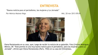 ENTREVISTA
“Buena noticia para el periodismo, las mujeres y La Jornada”
Por Mónica Mateos-Vega Mié, 20 nov 2013 09:04
Elena Poniatowska en su casa, ayer, luego de recibir la noticia de su galardón. Foto Cristina Rodríguez.
México, DF. “Este premio es una muy buena noticia para el periodismo, para las mujeres y para La
Jornada”, afirmó ayer Elena Poniatowska (París, 1932) en su casa de Chimalistac,
 