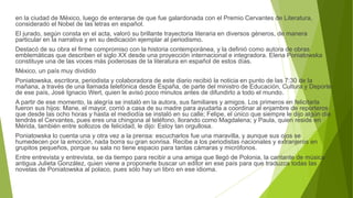 en la ciudad de México, luego de enterarse de que fue galardonada con el Premio Cervantes de Literatura,
considerado el Nobel de las letras en español.
El jurado, según consta en el acta, valoró su brillante trayectoria literaria en diversos géneros, de manera
particular en la narrativa y en su dedicación ejemplar al periodismo.
Destacó de su obra el firme compromiso con la historia contemporánea, y la definió como autora de obras
emblemáticas que describen el siglo XX desde una proyección internacional e integradora. Elena Poniatowska
constituye una de las voces más poderosas de la literatura en español de estos días.
México, un país muy dividido
Poniatowska, escritora, periodista y colaboradora de este diario recibió la noticia en punto de las 7:30 de la
mañana, a través de una llamada telefónica desde España, de parte del ministro de Educación, Cultura y Deporte
de ese país, José Ignacio Wert, quien le avisó poco minutos antes de difundirlo a todo el mundo.
A partir de ese momento, la alegría se instaló en la autora, sus familiares y amigos. Los primeros en felicitarla
fueron sus hijos: Mane, el mayor, corrió a casa de su madre para ayudarla a coordinar al enjambre de reporteros
que desde las ocho horas y hasta el mediodía se instaló en su calle; Felipe, el único que siempre le dijo algún día
tendrás el Cervantes, pues eres una chingona al teléfono, llorando como Magdalena; y Paula, quien reside en
Mérida, también entre sollozos de felicidad, le dijo: Estoy tan orgullosa.
Poniatowska lo cuenta una y otra vez a la prensa: escucharlos fue una maravilla, y aunque sus ojos se
humedecen por la emoción, nada borra su gran sonrisa. Recibe a los periodistas nacionales y extranjeros en
grupitos pequeños, porque su sala no tiene espacio para tantas cámaras y micrófonos.
Entre entrevista y entrevista, se da tiempo para recibir a una amiga que llegó de Polonia, la cantante de música
antigua Julieta González, quien viene a proponerle buscar un editor en ese país para que traduzca todas las
novelas de Poniatowska al polaco, pues sólo hay un libro en ese idioma.
 