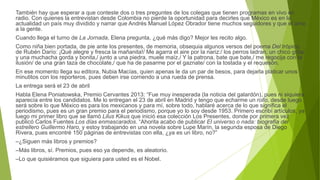 También hay que esperar a que conteste dos o tres preguntes de los colegas que tienen programas en vivo en
radio. Con quienes la entrevistan desde Colombia no pierde la oportunidad para decirles que México es en la
actualidad un país muy dividido y narrar que Andrés Manuel López Obrador tiene muchos seguidores y que él ama
a la gente.
Cuando llega el turno de La Jornada, Elena pregunta, ¿qué más digo? Mejor les recito algo.
Como niña bien portada, de pie ante los presentes, de memoria, obsequia algunos versos del poema Del trópico,
de Rubén Darío: ¡Qué alegre y fresca la mañanita!/ Me agarra el aire por la nariz:/ los perros ladran, un chico grita/
y una muchacha gorda y bonita,/ junto a una piedra, muele maíz./ Y la patrona, bate que bate,/ me regocija con la
ilusión/ de una gran taza de chocolate,/ que ha de pasarme por el gaznate/ con la tostada y el requesón.
En ese momento llega su editora, Nubia Macías, quien apenas le da un par de besos, para dejarla platicar unos
minutitos con los reporteros, pues deben irse corriendo a una rueda de prensa.
La entrega será el 23 de abril
Habla Elena Poniatowska, Premio Cervantes 2013: “Fue muy inesperada (la noticia del galardón), pues ni siquiera
aparecía entre los candidatos. Me lo entregan el 23 de abril en Madrid y tengo que echarme un rollo, desde luego
será sobre lo que México es para los mexicanos y para mí, sobre todo, hablaré acerca de lo que significa el
periodismo, pues es un gran premio para el periodismo, porque yo lo soy desde 1953. Primero escribí artículos, ya
luego mi primer libro que se llamó Lilus Kikus que inició esa colección Los Presentes, donde por primera vez
publicó Carlos Fuentes Los días enmascarados. “Ahorita acabo de publicar El universo o nada: biografía del
estrellero Guillermo Haro, y estoy trabajando en una novela sobre Lupe Marín, la segunda esposa de Diego
Rivera, pues encontré 150 páginas de entrevistas con ella, ¿ya es un libro, no?”
–¿Siguen más libros y premios?
–Más libros, sí. Premios, pues eso ya depende, es aleatorio.
–Lo que quisiéramos que siguiera para usted es el Nobel.
 