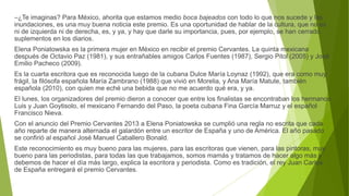 –¿Te imaginas? Para México, ahorita que estamos medio boca bajeados con todo lo que nos sucede y las
inundaciones, es una muy buena noticia este premio. Es una oportunidad de hablar de la cultura, que no es
ni de izquierda ni de derecha, es, y ya, y hay que darle su importancia, pues, por ejemplo, se han cerrado
suplementos en los diarios.
Elena Poniatowska es la primera mujer en México en recibir el premio Cervantes. La quinta mexicana
después de Octavio Paz (1981), y sus entrañables amigos Carlos Fuentes (1987), Sergio Pitol (2005) y José
Emilio Pacheco (2009).
Es la cuarta escritora que es reconocida luego de la cubana Dulce María Loynaz (1992), que era como muy
frágil, la filósofa española María Zambrano (1988) que vivió en Morelia, y Ana María Matute, también
española (2010), con quien me eché una bebida que no me acuerdo qué era, y ya.
El lunes, los organizadores del premio dieron a conocer que entre los finalistas se encontraban los hermanos
Luis y Juan Goytisolo, el mexicano Fernando del Paso, la poeta cubana Fina García Marruz y el español
Francisco Nieva.
Con el anuncio del Premio Cervantes 2013 a Elena Poniatowska se cumplió una regla no escrita que cada
año reparte de manera alternada el galardón entre un escritor de España y uno de América. El año pasado
se confirió al español José Manuel Caballero Bonald.
Este reconocimiento es muy bueno para las mujeres, para las escritoras que vienen, para las pintoras, muy
bueno para las periodistas, para todas las que trabajamos, somos mamás y tratamos de hacer algo más y
debemos de hacer el día más largo, explica la escritora y periodista. Como es tradición, el rey Juan Carlos
de España entregará el premio Cervantes.
 