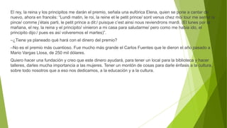 El rey, la reina y los principitos me darán el premio, señala una eufórica Elena, quien se pone a cantar de
nuevo, ahora en francés: “Lundi matin, le roi, la reine et le petit prince/ sont venus chez moi tour me serrer la
pince/ comme j’étais parti, le petit prince a dit:/ puisque c’est ainsi nous reviendrons mardi. (El lunes por la
mañana, el rey, la reina y el principito/ vinieron a mi casa para saludarme/ pero como me había ido, el
principito dijo:/ pues es así volveremos el martes)”.
–¿Tiene ya planeado qué hará con el dinero del premio?
–No es el premio más cuantioso. Fue mucho más grande el Carlos Fuentes que le dieron el año pasado a
Mario Vargas Llosa, de 250 mil dólares.
Quiero hacer una fundación y creo que este dinero ayudará, para tener un local para la biblioteca y hacer
talleres, darles mucha importancia a las mujeres. Tener un montón de cosas para darle énfasis a la cultura,
sobre todo nosotros que a eso nos dedicamos, a la educación y a la cultura.
 