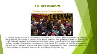 FOTOPERIODISMO
Familiares de los 43, en Nueva York
El profesor Felipe de la Cruz, representante y vocero de las familias de los estudiantes de Ayotzinapa
desaparecidos, dijo frente al consultado de México en Nueva York que tocarán todas las puertas para
exigir justicia y no permitir la impunidad en el caso. Señaló que tres caravanas de parientes de las
víctimas recorrerán decenas de ciudades de Estados Unidos para exponer sus demandas. El maestro
fue invitado por Amnistía Internacional a un congreso en esta ciudad, junto con Vidulfo Rosales, del
Centro de Derechos Humanos Tlachinollan .Foto Moisés Zúñiga Santiago
 