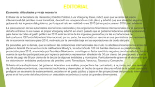 EDITORIAL
Economía: dificultades y viraje necesario
El titular de la Secretaría de Hacienda y Crédito Público, Luis Videgaray Caso, indicó ayer que la caída del precio
internacional del petróleo no es transitoria, descartó su recuperación a corto plazo y advirtió que esa situación seguiría
golpeando los ingresos del gobierno, por lo que el reto en realidad no es 2015 (sino que) ocurre en 2016 y en adelante.
La preocupación de las autoridades económicas nacionales y los organismos financieros internacionales por el panorama
del año entrante no es nueva: el propio Videgaray advirtió en enero pasado que el gobierno federal se estaba preparando
para hacer recortes al gasto público en 2016 ante la caída de los ingresos generados por las exportaciones de
hidrocarburos. El Fondo Monetario Internacional, por su parte, ha anunciado un recorte en sus pronósticos de crecimiento
de la economía mexicana para 2016, motivado por la previsible baja en las exportaciones de crudo del país.
Es previsible, por lo demás, que la caída en las cotizaciones internacionales de crudo no afectará únicamente las arcas del
gobierno federal. De acuerdo con la calificadora Moody’s, la reducción de 120 mil barriles diarios en su plataforma de
producción para 2015, anunciada por Petróleos Mexicanos, constituye un factor crediticio negativo para los estados, habida
cuenta de que las participaciones por ingresos petroleros representan alrededor de 30 por ciento del presupuesto y son la
fuente de pago de 88 por ciento de la deuda de algunas entidades y municipios. Particularmente grave es el escenario que
se vislumbra en entidades productoras de petróleo como Tamaulipas, Veracruz, Tabasco y Campeche.
Si hasta ahora el optimismo del gobierno federal en sus análisis prospectivos ha contrastado, a la postre, con una realidad
de dificultades económicas, crecimiento insuficiente y desempleo, el hecho de que el discurso oficial de la actual coyuntura
prefigure un escenario de estancamiento, recortes en el gasto público y bajas en las proyecciones del producto interno bruto
pone en el horizonte del año próximo un descalabro económico y social de grandes dimensiones.
 