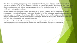 Hoy, dicen fray Tomás y su equipo, ¡hemos decidido enfrentarlos!, pues debido a que los representantes del
INM se saben observados en sus violentos operativos, se internan en la selva, los pantanos por donde pasa
el tren y poner en extremo peligro la vida de las personas. Por eso la estrategia de La 72 es ir a los lugares
donde ello ocurre y documentarlo.
Organizaciones de derechos humanos denunciaron que el saldo reciente del Plan Frontera Sur dejó al
menos cuatro migrantes ejecutados –uno menor de edad– y un niño lesionado, tan sólo en las dos semanas
pasadas. Lejos de proteger, denuncian, el Estado aborda el tema como problema de seguridad nacional, sin
perspectiva de derechos humanos y sin una estrategia que realmente erradique al crimen organizado que
está apoderado de las rutas que usan los migrantes.
Fray Tomás y el resto de defensores no pueden solos; requieren del apoyo de cada mexicano para obligar
al Estado a garantizar la protección de quienes son, literalmente, los condenados de la tierra.
 
