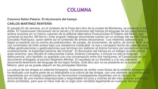 COLUMNA
Columna Salón Palacio. El diccionario del hampa.
CARLOS MARTÍNEZ RENTERÍA
El pasado fin de semana, en el contexto de la Feria del Libro de la ciudad de Monterrey, se presentó el libro
doble: El Canerousse (diccionario de la cárcel) y El diccionario del hampa (el lenguaje de los bajos fondos),
ambos reunidos en un mismo volumen de la editorial alternativa Producciones El Salario del Miedo, que
comanda el escritor JM Servín. Este singular hallazgo documental cuenta con un prólogo del escritor Sergio
González Rodríguez, quien define así el contenido de ambos diccionarios: “Los misterios callejeros que
llegan a nosotros con su aroma de podredumbre, de sangre, de excremento, de saliva, de dinero ‘fácil’, a su
vez nombrados de brillo avieso bajo una resistencia implacable: la risa o carcajada hecha de palabras que
refleja gesticulaciones y gesticulaciones que terminan por elaborar el drama humano por excelencia: la vida a
contracorriente, la fugacidad perenne del criminal”. El diccionario del hampa es un trabajo reunido por un
autor anónimo, que rescató el coleccionista Carlos Jiménez Camacho, e incluye no sólo el lenguaje
delincuencial, sino también un apartado con una conversación entre dos hampones; el Canerousse es un
documento entregado al escritor Alejandro Montes. El resultado es un divertido y a la vez aterrador
documento-testimonio del lenguaje de los bajos fondos. Este libro aún no se presenta en la ciudad de
México, pero ya se puede adquirir en las principales librerías.
La cultura de las drogas en editorial Amargord. Acabamos de recibir unos títulos de la editorial Amargord, que
ha dedicado una buena parte de su bibliografía a la cultura de las drogas, con una veintena de publicaciones
respaldadas por el trabajo académico de reconocidos investigadores españoles con el objetivo de
documentar de una manera desprejuiciada y responsable los pros y contras de las más diversas sustancias
ahora prohibidas, pero que no hace más de un siglo eran vendidas legalmente en cualquier farmacia.
 