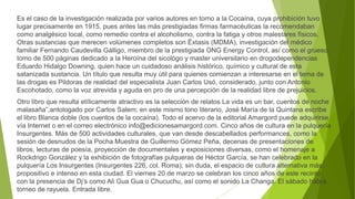 Es el caso de la investigación realizada por varios autores en torno a la Cocaína, cuya prohibición tuvo
lugar precisamente en 1915, pues antes las más prestigiadas firmas farmacéuticas la recomendaban
como analgésico local, como remedio contra el alcoholismo, contra la fatiga y otros malestares físicos.
Otras sustancias que merecen volúmenes completos son Éxtasis (MDMA), investigación del médico
familiar Fernando Caudevilla Gálligo, miembro de la prestigiada ONG Energy Control, así como el grueso
tomo de 500 páginas dedicado a la Heroína del sicológo y master universitario en drogodependencias
Eduardo Hidalgo Downing, quien hace un cuidadoso análisis histórico, químico y cultural de esta
satanizada sustancia. Un título que resulta muy útil para quienes comienzan a interesarse en el tema de
las drogas es Pildoras de realidad del especialista Juan Carlos Usó, considerado, junto con Antonio
Escohotado, como la voz atrevida y aguda en pro de una percepción de la realidad libre de prejuicios.
Otro libro que resulta etílicamente atractivo es la selección de relatos La vida es un bar, cuentos de noche
malasaña”,antologado por Carlos Salem; en este mismo tono literario, José María de la Quintana escribe
el libro Blanca doble (los cuentos de la cocaína). Todo el acervo de la editorial Amargord puede adquirirse
vía Internet o en el correo electrónico info@edicionesamargord.com. Cinco años de cultura en la pulquería
Insurgentes. Más de 500 actividades culturales, que van desde descabellados performances, como la
sesión de desnudos de la Pocha Muestra de Guillermo Gómez Peña, decenas de presentaciones de
libros, lecturas de poesía, proyección de documentales y exposiciones diversas, como el homenaje a
Rockdrigo González y la exhibición de fotografías pulqueras de Héctor García, se han celebrado en la
pulquería Los Insurgentes (Insurgentes 226, col. Roma); sin duda, el espacio de cultura alternativa más
propositivo e intenso en esta ciudad. El viernes 20 de marzo se celebran los cinco años de este recinto
con la presencia de Dj’s como Ali Gua Gua o Chucuchu, así como el sonido La Changa. El sábado habrá
torneo de rayuela. Entrada libre.
 