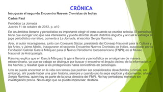 CRÓNICA
Inauguran el segundo Encuentro Nuevos Cronistas de Indias
Carlos Paul
Periódico La Jornada
Jueves 11 de octubre de 2012, p. a10
En los ámbitos literario y periodístico es importante elegir el tema cuando se escribe crónica. El periodista
tiene que escoger uno que sea interesante y pueda abordar desde distintos ángulos y al cual le extraiga el
jugo periodístico narrativo, comenta a La Jornada, el escritor Sergio Ramírez.
Ayer, el autor nicaragüense, junto con Consuelo Sáizar, presidenta del Consejo Nacional para la Cultura y
las Artes, y Jaime Abello, inauguraron el segundo Encuentro Nuevos Cronistas de Indias, auspiciado por la
Fundación Gabriel García Márquez para el Nuevo Periodismo Iberoamericano (FNPI), en el Museo
Nacional de Antropología.
Ramírez explica que en García Márquez la garra literaria y periodística se amalgaman de manera
extraordinaria, ya que su trabajo se distingue por buscar y encontrar el ángulo distinto de la información y
los hechos; y resaltar igual a los protagonistas hasta convertirlos en personajes.
Uno se puede encontrar en la vida con temas que podrían ser considerados desechables o nimios, sin
embargo, ahí puede haber una gran historia, siempre y cuando uno la sepa explorar y documentar, añade
Sergio Ramírez, quien hoy es parte de la junta directiva del FNPI. No hay periodismo narrativo sin
investigación previa. No es algo que se pueda improvisar, destaca.
 