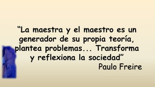 “La maestra y el maestro es un
generador de su propia teoría,
plantea problemas... Transforma
y reflexiona la sociedad”
Paulo Freire
 
