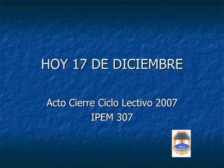 HOY 17 DE DICIEMBRE Acto Cierre Ciclo Lectivo 2007 IPEM 307 