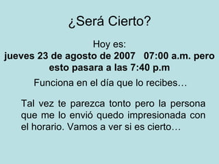 ¿Será Cierto? Tal vez te parezca tonto pero la persona que me lo envió quedo impresionada con el horario. Vamos a ver si es cierto… Hoy es: miércoles 27 de mayo de 2009   11:57 a.m.  pero esto pasara a las 7:40 p.m Funciona en el día que lo recibes… 
