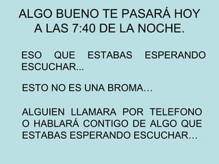 ALGO BUENO TE PASARÁ HOY A LAS 7:40 DE LA NOCHE. ESO QUE ESTABAS ESPERANDO ESCUCHAR... ESTO NO ES UNA BROMA…  ALGUIEN LLAMARA POR TELEFONO O HABLARÁ CONTIGO DE ALGO QUE ESTABAS ESPERANDO ESCUCHAR…  