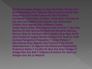 De Mis Grandes Amigos Lo Que No Podre Olvidar Son Esos Momentos Tan Valiosos Que Tuvimos Desde Muy Pequeños Las Cuales Fueron En Que Pudimos Compartir Todos Esas A Sañas, Todas Esas Chanzas En Las que nos Pudimos reír alguna vez, todos esos Chistes Que Alguna Vez Pudimos Contar, Todas Esas Caídas Que Alguna Vez Tuvimos Y Que Nos Reímos En Este Momento Hasta De Nosotros Mismos; Pero Lo Que En Verdad Vale Y Quiero Que Siga Así Es Que Podamos Seguir Siendo Amigos Por Toda La Vida Aunque Tengamos Pequeñas Y Tontas Peleas Y Discusiones Que Alguna Vez Tuvimos Y De Pronto Detendremos Y Si Alguna Vez Estaremos Deprimidos Podemos Saber Y Confiar En Que Ese Gran Amigo O Amiga Nos Ara Reír Y Subirnos El Animo Por Que Los Amigos Son De Lo Mejor!!!