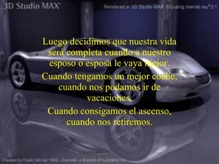 Luego decidimos que nuestra vida será completa cuando a nuestro esposo o esposa le vaya mejor. Cuando tengamos un mejor coche, cuando nos podamos ir de vacaciones . Cuando consigamos el ascenso, cuando nos retiremos. 