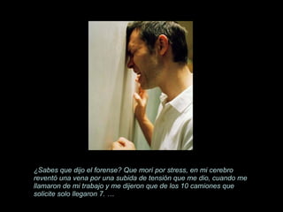 ¿Sabes que dijo el forense? Que morí por stress, en mi cerebro reventó una vena por una subida de tensión que me dio, cuando me llamaron de mi trabajo y me dijeron que de los 10 camiones que   solicite solo llegaron 7. … 