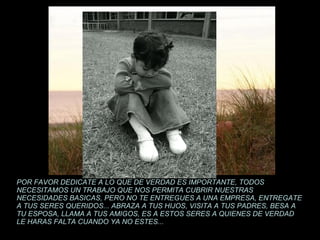 POR FAVOR DEDICATE A LO QUE DE VERDAD ES IMPORTANTE, TODOS NECESITAMOS UN TRABAJO QUE NOS PERMITA CUBRIR NUESTRAS NECESIDADES BASICAS, PERO NO TE ENTREGUES A UNA EMPRESA, ENTREGATE A TUS SERES QUERIDOS... ABRAZA A TUS HIJOS, VISITA A TUS PADRES, BESA A TU ESPOSA, LLAMA A TUS AMIGOS, ES A ESTOS SERES A QUIENES DE VERDAD LE HARAS FALTA CUANDO YA NO ESTES... 