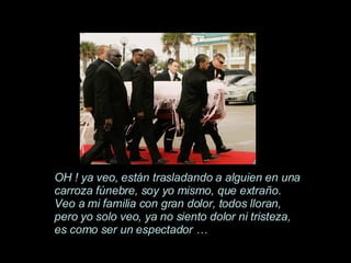 OH ! ya veo, están trasladando a alguien en una carroza fúnebre, soy yo mismo, que extraño. Veo a mi familia con gran dolor, todos lloran, pero yo solo veo, ya no siento dolor ni tristeza, es como ser un espectador … 
