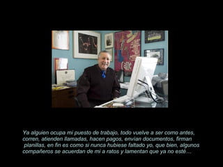 Ya alguien ocupa mi puesto de trabajo, todo vuelve a ser como antes, corren, atienden llamadas, hacen pagos, envían documentos, firman  planillas, en fin es como si nunca hubiese faltado yo, que bien, algunos compañeros se acuerdan de mi a ratos y lamentan que ya no esté… 