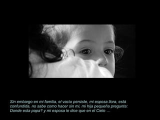 Sin embargo en mi familia, el vacío persiste, mi esposa llora, está confundida, no sabe como hacer sin mi, mi hija pequeña pregunta: Donde esta papa? y mi esposa le dice que en el Cielo … 