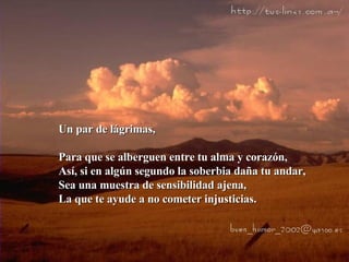 Un par de lágrimas, Para que se alberguen entre tu alma y corazón, Así, si en algún segundo la soberbia daña tu andar, Sea una muestra de sensibilidad ajena, La que te ayude a no cometer injusticias. 