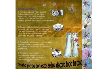 Como se hace:   1. Toma una papa y con ayuda  del cuchillo corta por la mitad,  luego toma una de las partes y  utilizando el lápiz dibuja una  estrella (puede ser la figura que se desee). 2. Con ayuda del bisturí, contornea  la estrella haciendo una incisión de  aproximadamente un centímetro, luego  saca de afuera hacia adentro la  cantidad de papa restante. 3. Con el pincel toma un poco de vinilo  y úntalo sobre la estrella teniendo  en cuenta el cubrir toda la superficie  del relieve. 4. Por ultimo  has presión  sobre la tela  repetidamente  para con esto dejar impresas las  bellas figuras de colores.  Diseña y crea con estos sellos, decora toda tu casa  