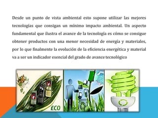 Desde un punto de vista ambiental esto supone utilizar las mejores
tecnologías que consigan un mínimo impacto ambiental. Un aspecto
fundamental que ilustra el avance de la tecnología es cómo se consigue
obtener productos con una menor necesidad de energía y materiales,
por lo que finalmente la evolución de la eficiencia energética y material
va a ser un indicador esencial del grado de avance tecnológico
 