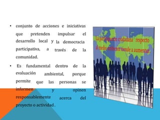• conjunto de acciones e iniciativas
que pretenden impulsar el
la democracia
través de la
desarrollo local y
participativa, a
comunidad.
• Es fundamental dentro
ambiental,
de la
porqueevaluación
permite
informen
que las personas se
y
acerca
opinen
delresponsablemente
proyecto o actividad.
 