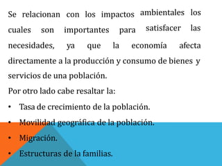 Se relacionan con los impactos ambientales los
satisfacer lascuales son importantes para
necesidades, ya que la economía afecta
directamente a la producción y consumo de bienes y
servicios de una población.
Por otro lado cabe resaltar la:
• Tasa de crecimiento de la población.
• Movilidad geográfica de la población.
• Migración.
• Estructuras de la familias.
 