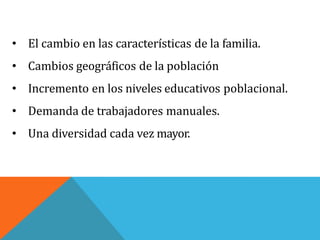 • El cambio en las características de la familia.
• Cambios geográficos de la población
• Incremento en los niveles educativos poblacional.
• Demanda de trabajadores manuales.
• Una diversidad cada vez mayor.
 