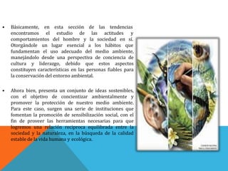 sección• Básicamente,
encontramos
en esta
el
de las tendencias
las actitudes yestudio de
del hombre y la sociedad en sí.comportamientos
Otorgándole un lugar esencial a los hábitos que
fundamentan el uso adecuado del medio ambiente,
manejándolo desde una perspectiva de conciencia de
cultura y liderazgo, debido que estos aspectos
constituyen características en las personas fiables para
la conservación del entorno ambiental.
• Ahora bien, presenta un conjunto de ideas sostenibles,
con el objetivo de concientizar ambientalmente y
promover la protección de nuestro medio ambiente.
Para este caso, surgen una serie de instituciones que
fomentan la promoción de sensibilización social, con el
fin de proveer las herramientas necesarias para que
logremos una relación reciproca equilibrada entre la
sociedad y la naturaleza, en la búsqueda de la calidad
estable de la vida humana y ecológica.
 