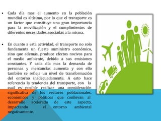 • Cada día mas el aumento en la población
mundial es altísimo, por lo que el transporte es
un factor que constituye una gran importancia
para la movilización y el cumplimientos de
diferentes necesidades asociadas a la misma.
• En cuanto a esta actividad, el transporte no solo
fundamenta un fuerte suministro económico,
sino que además, produce efectos nocivos para
el medio ambiente, debido a sus emisiones
constantes. Y cada día mas la demanda de
personas y mercancías aumenta y con ello
también se refleja un nivel de transformación
del entorno inadecuadamente. A esto hace
referencia la tendencia del transporte, con la
cual es posible realizar una
de los vectores
y políticos que
consideración
poblacionales,
conllevan al
este
significativa
económicos
desarrollo
impactando
acelerado de
el entorno
aspecto,
ambiental
negativamente.
 