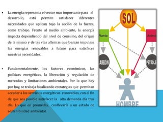 • La energía representa el vector mas importante para el
desarrollo, está permite satisfacer diferentes
necesidades que aplican bajo la acción de la fuerza,
como trabajo. Frente al medio ambiente, la energía
impacta dependiendo del nivel de consumo, del origen
de la misma y de las vías alternas que buscan impulsar
las energías renovables a futuro para satisfacer
nuestrasnecesidades.
• Fundamentalmente, los factores económicos, las
políticas energéticas, la liberación y regulación de
mercados y limitaciones ambientales. Por lo que hoy
por hoy, se trabaja focalizando estrategias que permitan
acceder a los servicios energéticos renovables, con el fin
de que sea posible satisfacer la alta demanda día tras
día. Lo que en promedio, conllevaría a un estado de
sostenibilidad ambiental.
 